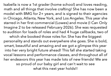 Isabella is now a 1st grader (home school) and loves reading, math and all things that involve crafting! She has now been a model with BMG for 2+ years, and is signed to their agencies in Chicago, Atlanta, New York, and Los Angeles. This year she starred in her first commercial (Lowes) and movie (I Can Only Imagine 2 to be released February 2026). She was requested to audition for loads of roles and had 4 huge callbacks, two of which she booked those roles for. She has the biggest personality and stands out everywhere she goes. She is bold, smart, beautiful and amazing and we got a glimpse this year into her very bright future ahead! This fall she started taking vocal lessons and performance classes, and throughout all of her endeavors this year has made lots of new friends! We are so proud of our baby girl and can't wait to see what this next year holds!!