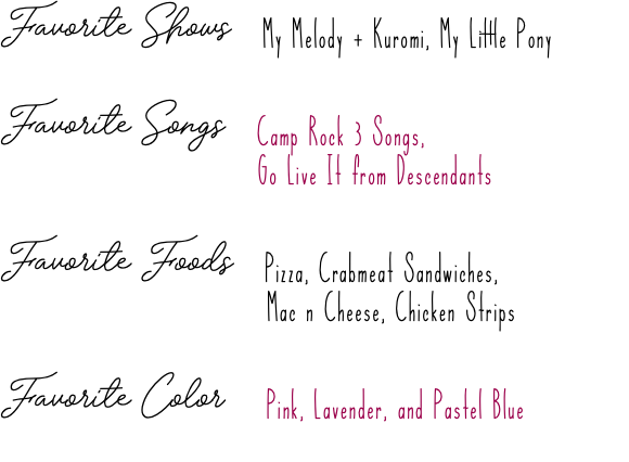 Favorite Shows My Melody + Kuromi, My Little Pony Favorite Songs Camp Rock 3 Songs,  Go Live It from Descendants Favorite Foods Pizza, Crabmeat Sandwiches, Mac n Cheese, Chicken Strips Favorite Color Pink, Lavender, and Pastel Blue