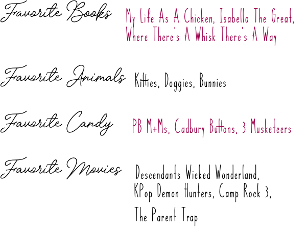 Favorite Books My Life As A Chicken, Isabella The Great, Where There's A Whisk There's A Way Favorite Animals Kitties, Doggies, Bunnies Favorite Candy PB M+Ms, Cadbury Buttons, 3 Musketeers Favorite Movies Descendants Wicked Wonderland,   KPop Demon Hunters, Camp Rock 3, The Parent Trap :